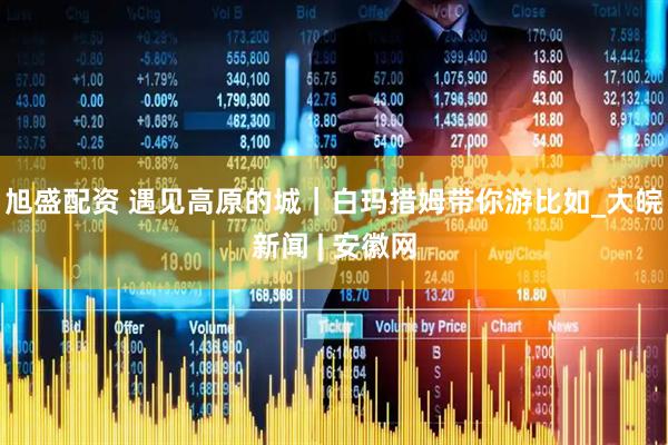 旭盛配资 遇见高原的城｜白玛措姆带你游比如_大皖新闻 | 安徽网