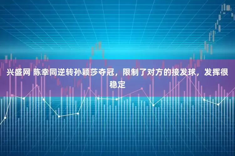 兴盛网 陈幸同逆转孙颖莎夺冠，限制了对方的接发球，发挥很稳定