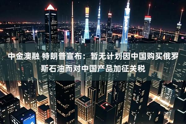中金澳融 特朗普宣布：暂无计划因中国购买俄罗斯石油而对中国产品加征关税