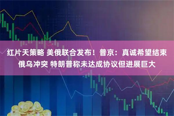 红片天策略 美俄联合发布！普京：真诚希望结束俄乌冲突 特朗普称未达成协议但进展巨大