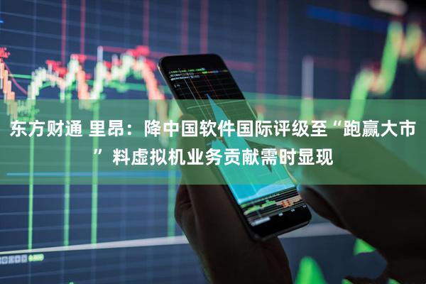 东方财通 里昂：降中国软件国际评级至“跑赢大市” 料虚拟机业务贡献需时显现