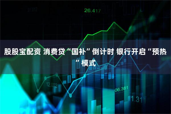 股股宝配资 消费贷“国补”倒计时 银行开启“预热”模式