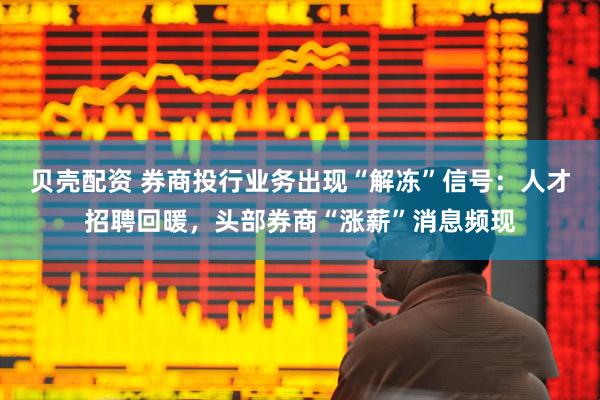 贝壳配资 券商投行业务出现“解冻”信号：人才招聘回暖，头部券商“涨薪”消息频现