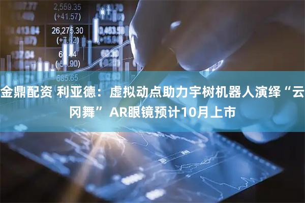 金鼎配资 利亚德：虚拟动点助力宇树机器人演绎“云冈舞” AR眼镜预计10月上市