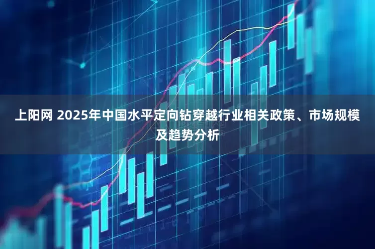 上阳网 2025年中国水平定向钻穿越行业相关政策、市场规模及趋势分析