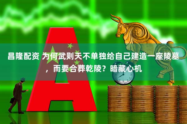 昌隆配资 为何武则天不单独给自己建造一座陵墓，而要合葬乾陵？暗藏心机