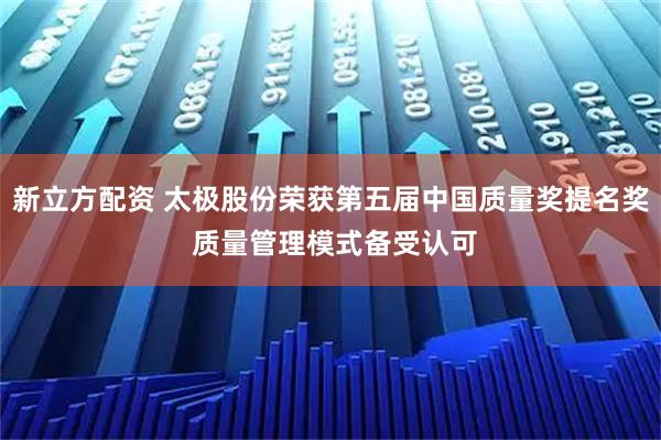 新立方配资 太极股份荣获第五届中国质量奖提名奖 质量管理模式备受认可