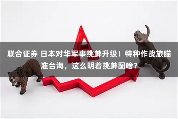 联合证券 日本对华军事挑衅升级！特种作战旅瞄准台海，这么明着挑衅图啥？