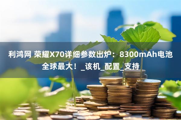 利鸿网 荣耀X70详细参数出炉：8300mAh电池全球最大！_该机_配置_支持