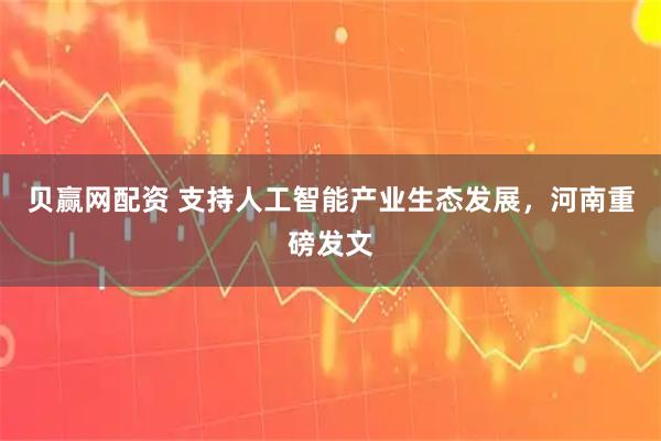 贝赢网配资 支持人工智能产业生态发展，河南重磅发文
