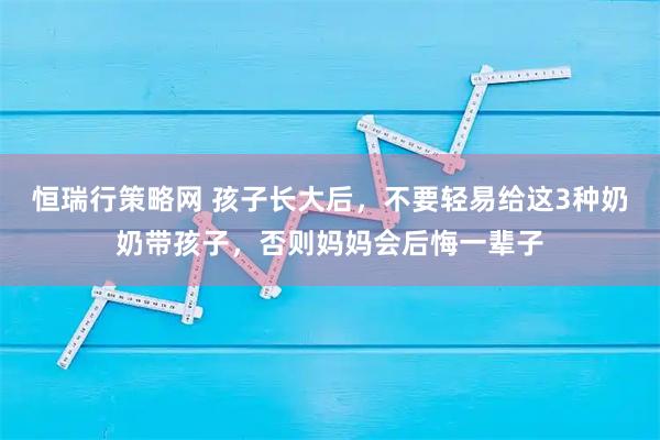 恒瑞行策略网 孩子长大后，不要轻易给这3种奶奶带孩子，否则妈妈会后悔一辈子